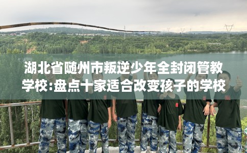 湖北省随州市叛逆少年全封闭管教学校:盘点十家适合改变孩子的学校！