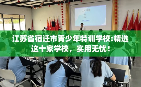 江苏省宿迁市青少年特训学校:精选这十家学校,实用无忧! 江苏省宿迁市青少年特训学校:精选这十家学校,实用无忧!