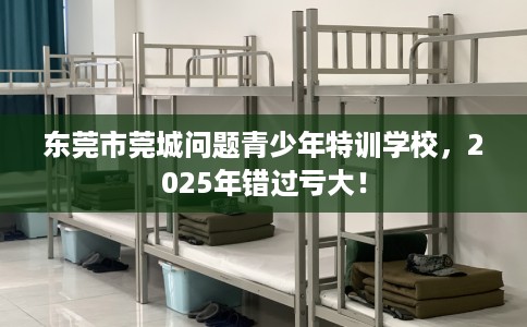 东莞市莞城问题青少年特训学校，2025年错过亏大！