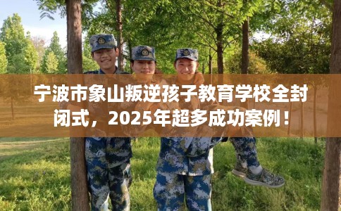 宁波市象山叛逆孩子教育学校全封闭式，2025年超多成功案例！