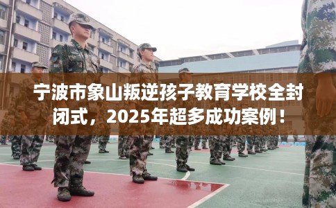 宁波市象山叛逆孩子教育学校全封闭式，2025年超多成功案例！