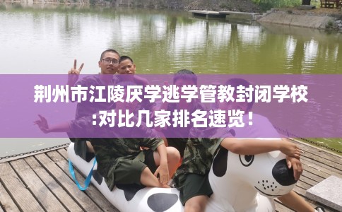 荆州市江陵厌学逃学管教封闭学校:对比几家排名速览! 荆州市江陵厌学逃学管教封闭学校:对比几家排名速览!