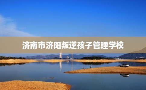 济南市济阳叛逆孩子管理学校