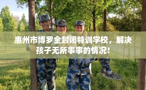 惠州市博罗全封闭特训学校，解决孩子无所事事的情况！