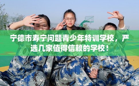 宁德市寿宁问题青少年特训学校，严选几家值得信赖的学校！