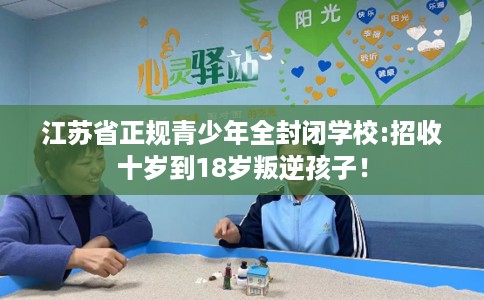 江苏省正规青少年全封闭学校:招收十岁到18岁叛逆孩子! 江苏省正规青少年全封闭学校:招收十岁到18岁叛逆孩子!