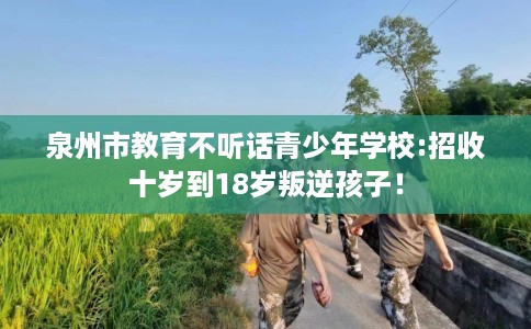 泉州市教育不听话青少年学校:招收十岁到18岁叛逆孩子! 泉州市教育不听话青少年学校:招收十岁到18岁叛逆孩子!