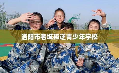 洛阳市老城叛逆青少年学校