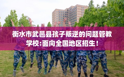 衡水市武邑县孩子叛逆的问题管教学校:面向全国地区招生！