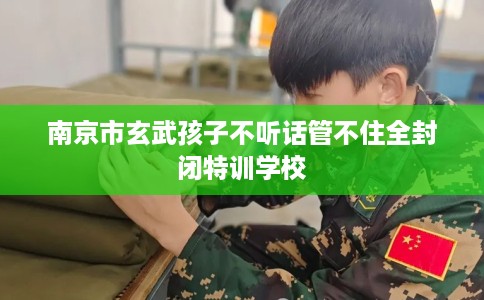 南京市玄武孩子不听话管不住全封闭特训学校 南京市玄武孩子不听话管不住全封闭特训学校