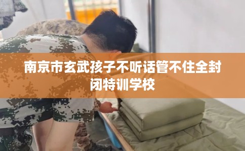 南京市玄武孩子不听话管不住全封闭特训学校
