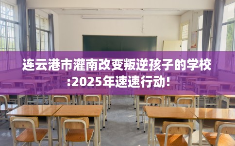 连云港市灌南改变叛逆孩子的学校:2025年速速行动! 连云港市灌南改变叛逆孩子的学校:2025年速速行动!