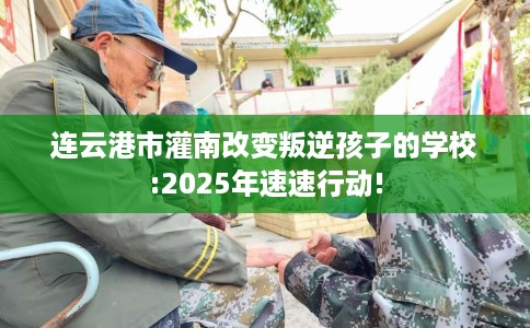 连云港市灌南改变叛逆孩子的学校:2025年速速行动!
