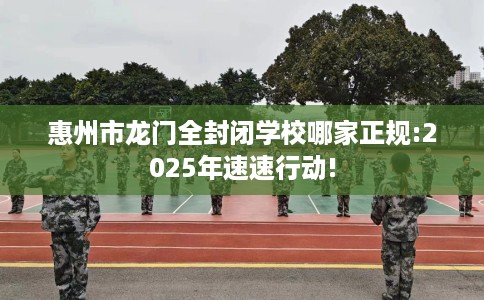 惠州市龙门全封闭学校哪家正规:2025年速速行动!