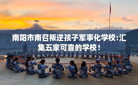 南阳市南召叛逆孩子军事化学校:汇集五家可靠的学校！