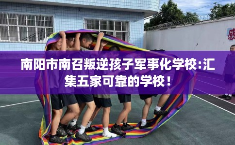 南阳市南召叛逆孩子军事化学校:汇集五家可靠的学校！