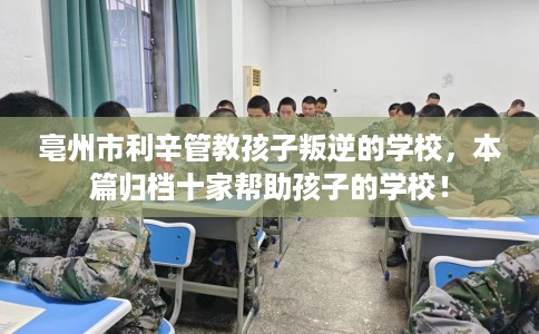 亳州市利辛管教孩子叛逆的学校，本篇归档十家帮助孩子的学校！