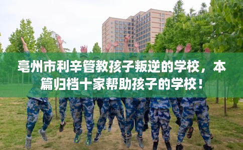 亳州市利辛管教孩子叛逆的学校，本篇归档十家帮助孩子的学校！