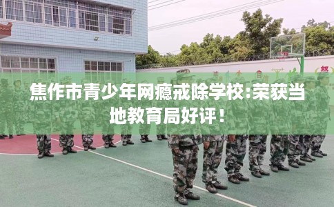 焦作市青少年网瘾戒除学校:荣获当地教育局好评！