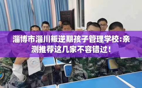 淄博市淄川叛逆期孩子管理学校:亲测推荐这几家不容错过！