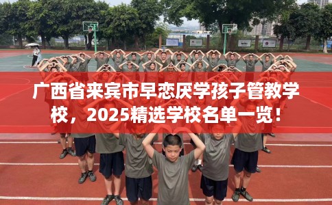 广西省来宾市早恋厌学孩子管教学校，2025精选学校名单一览！