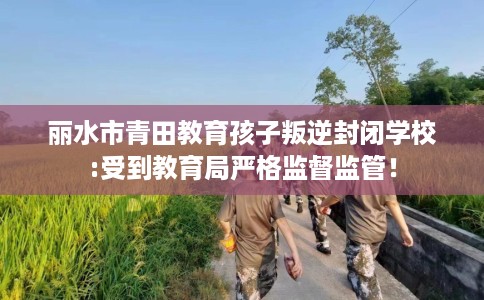 丽水市青田教育孩子叛逆封闭学校:受到教育局严格监督监管! 丽水市青田教育孩子叛逆封闭学校:受到教育局严格监督监管!