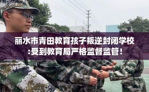 丽水市青田教育孩子叛逆封闭学校:受到教育局严格监督监管! 丽水市青田教育孩子叛逆封闭学校:受到教育局严格监督监管!
