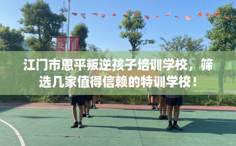 江门市恩平叛逆孩子培训学校,筛选几家值得信赖的特训学校! 江门市恩平叛逆孩子培训学校,筛选几家值得信赖的特训学校!