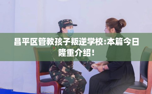 昌平区管教孩子叛逆学校:本篇今日隆重介绍！