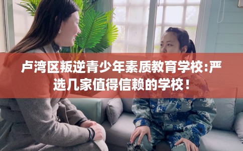 卢湾区叛逆青少年素质教育学校:严选几家值得信赖的学校! 卢湾区叛逆青少年素质教育学校:严选几家值得信赖的学校!