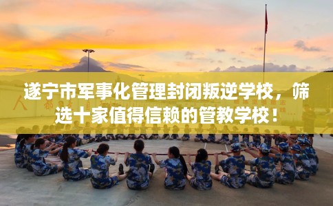 遂宁市军事化管理封闭叛逆学校,筛选十家值得信赖的管教学校! 遂宁市军事化管理封闭叛逆学校,筛选十家值得信赖的管教学校!