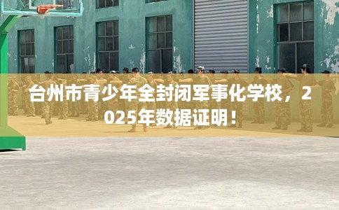 台州市青少年全封闭军事化学校，2025年数据证明！