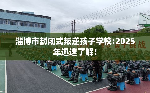 淄博市封闭式叛逆孩子学校:2025年迅速了解！