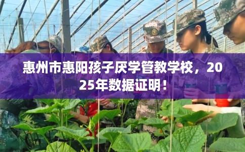 惠州市惠阳孩子厌学管教学校，2025年数据证明！