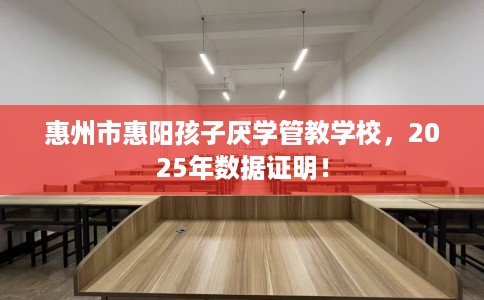 惠州市惠阳孩子厌学管教学校，2025年数据证明！