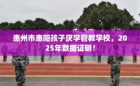 惠州市惠阳孩子厌学管教学校，2025年数据证明！