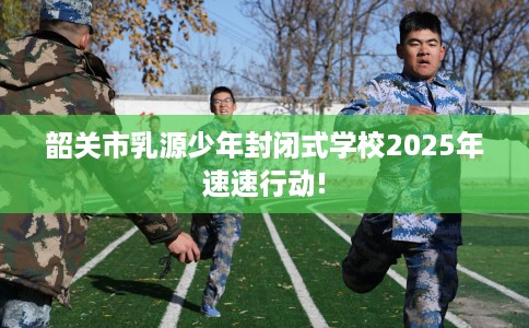 韶关市乳源少年封闭式学校2025年速速行动! 韶关市乳源少年封闭式学校2025年速速行动!