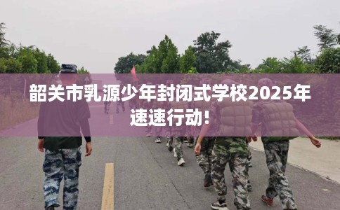 韶关市乳源少年封闭式学校2025年速速行动! 韶关市乳源少年封闭式学校2025年速速行动!