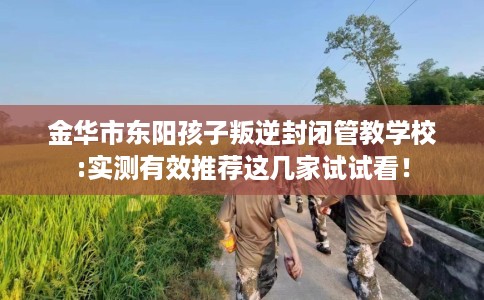 金华市东阳孩子叛逆封闭管教学校:实测有效推荐这几家试试看! 金华市东阳孩子叛逆封闭管教学校:实测有效推荐这几家试试看!
