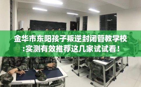 金华市东阳孩子叛逆封闭管教学校:实测有效推荐这几家试试看! 金华市东阳孩子叛逆封闭管教学校:实测有效推荐这几家试试看!