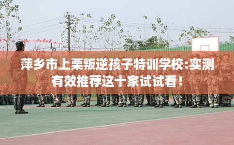 萍乡市上栗叛逆孩子特训学校:实测有效推荐这十家试试看！