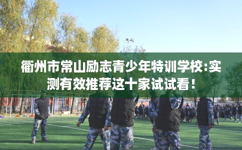 衢州市常山励志青少年特训学校:实测有效推荐这十家试试看！
