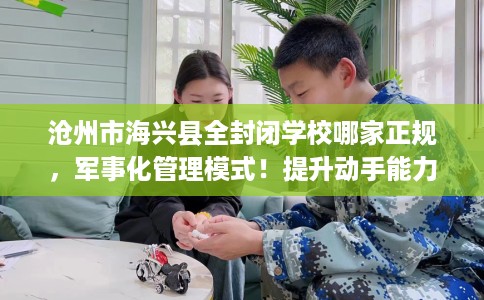 沧州市海兴县全封闭学校哪家正规,军事化管理模式!提升动手能力! 沧州市海兴县全封闭学校哪家正规,军事化管理模式!提升动手能力!