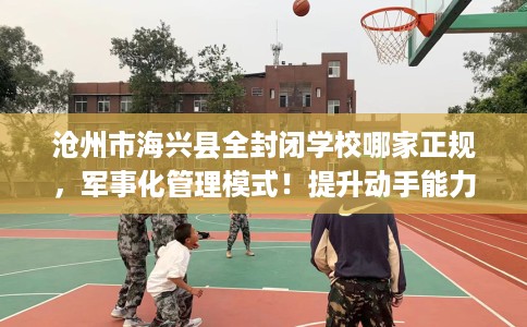 沧州市海兴县全封闭学校哪家正规，军事化管理模式！提升动手能力！