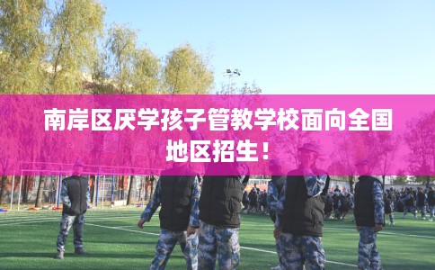 南岸区厌学孩子管教学校面向全国地区招生！