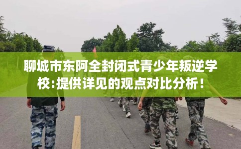 聊城市东阿全封闭式青少年叛逆学校:提供详见的观点对比分析！