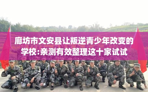 廊坊市文安县让叛逆青少年改变的学校:亲测有效整理这十家试试