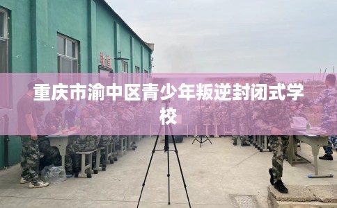 重庆市渝中区青少年叛逆封闭式学校