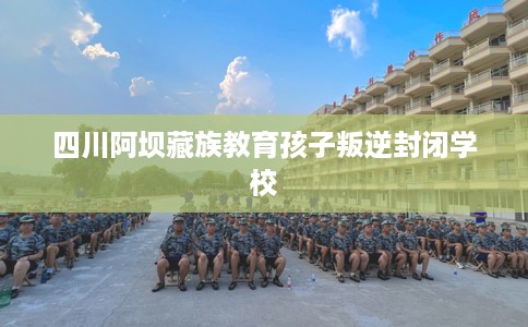 四川阿坝藏族教育孩子叛逆封闭学校 四川阿坝藏族教育孩子叛逆封闭学校