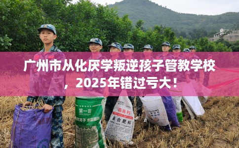 广州市从化厌学叛逆孩子管教学校,2025年错过亏大! 广州市从化厌学叛逆孩子管教学校,2025年错过亏大!